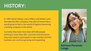 Adriana Peramàs
Longa
HISTORY:
In 1969 Adrian Dalsey, Larry Hillbon and Robert Lynn
founded the DHL company, they did not know that it
would grow so fast in the world of logistics becoming
a leading company in the world.
Currently they have more than 600 000 people
working in more than 200 countries and territories,
they work daily to participate in new markets and this
business can continue growing and expanding
 