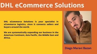 Diego Maravi Bazan
DHL eCommerce Solutions is your specialist in
eCommerce logistics, since it connects sellers and
buyers around the world.
We are systematically expanding our business in the
American Continent, Asia Pacific, the Middle East and
Africa.
DHL eCommerce Solutions
 