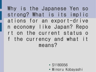 Why is the Japanese Yen so
strong? What is its implic
ations for an export-drive
n economy like Japan? Repo
rt on the current status o
f the currency and what it
          means?


             ●   S1180056
             ●
                 Minoru Kobayashi
 