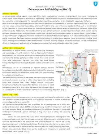 Biomaterials	Science	–	4
th
	year	|	2
nd
	Semester	
Luís	Rita	|	78680	
Extracorporeal	Artificial	Organs	[HW10]		
Definition	+	Examples	
An	extracorporeal	artificial	organ	is	a	man-made	device	that	is	integrated	into	a	human	—	interfacing	with	living	tissue	—	to	replace	a	
natural	organ,	for	the	purpose	of	duplicating	or	augmenting	a	specific	function	or	a	group	of	related	functions	so	the	patient	may	return	
to	a	normal	life	as	soon	as	possible.	The	replaced	function	doesn't	necessarily	have	to	be	related	to	life	support,	but	it	often	is.	
Most	of	artificial	organ	technologies	perform	mass	transfer	operations	to	support	failing	or	impaired	organ	systems.	One	of	the	oldest	
and	most	widely	employed	kidney	substitute	is	hemodialysis.	Other	renal	assist	systems	can	also	be	identified,	such	as	hemofiltration	
for	the	treatment	of	chronic	renal	failure	and	fluid	overload	and	peritoneal	dialysis	(a	type	of	hemodialysis	performed	inside	of	the	
peritoneal	 cavity).	 Additionally,	 the	 blood	 treatment	 process	 of	 hemoperfusion	 and	 apheresis	 technologies	 which	 include	 plasma	
exchange,	plasma	treatment,	and	cytapheresis—used	to	treat	metabolic	and	immunologic	diseases.	In	addition,	blood—gas	exchangers,	
as	required	for	heart-lung	bypass	procedures	and	bioartificial	devices	that	employ	living	tissue	in	an	extracorporeal	circuit	are	also	of	
capital	 importance.	 Significant	 concerns	 associated	 to	 technological	 considerations	 regarding	 these	 technologies,	 including	 blood	
access,	anticoagulation,	the	effects	of	the	extracorporeal	circulation,	including	blood	cell	and	humoral	changes,	and	the	biomodulation	
effects	of	the	procedure	and	materials	of	blood	contacts	must	carefully	analyzed	to	obtain	desirable	results.	
	
Artificial	Kidney	|	Hemodialyzer	
Hemodialyzer	or	artificial	kidney,	is	used	to	filter	fluids	(e.g.	free	water)	
and	 wastes	 (e.g.	 urea	 and	 creatinine)	 from	 a	 dialysis	 patient’s	 blood.	
Hemodialysis	is	the	technique	which	uses	the	hemodialyzer	to	remove	
excretions	 that	 kidneys	 partially	 or	 totally	 cannot.	 This	 is	 only	 one	 of	
three	 renal	 replacement	 therapies	 (the	 other	 two	 being	 kidney	
transplant	and	peritoneal	dialysis)	that	can	be	used	to	achieve	the	same	
end.	
Hemodialysis	 can	 be	 an	 outpatient	 or	 inpatient	 therapy.	 Routine	
hemodialysis	is	conducted	in	a	dialysis	outpatient	facility,	either	a	purpose	
built	room	in	a	hospital	or	a	dedicated,	stand-alone	clinic.	Less	frequently	
hemodialysis	is	done	at	home.	
The	newest	dialysis	machines	on	the	market	are	highly	computerized	and	
continuously	 monitor	 an	 array	 of	 safety-critical	 parameters,	 including	
blood	 and	 dialysate	 flow	 rates;	 dialysis	 solution	 conductivity,	
temperature,	and	pH;	and	analysis	of	the	dialysate	for	evidence	of	blood	
leakage	or	presence	of	air.	Any	reading	that	is	out	of	normal	range	triggers	
an	audible	alarm	to	alert	the	patient-care	technician	who	is	monitoring	the	patient.	[Fig.	1]	
	
Artificial	Lung	|	ECMO	
Extracorporeal	membrane	oxygenation	is	an	extracorporeal	technique	of	providing	both	cardiac	
and	respiratory	support	to	people	whose	heart	and	lungs	are	unable	to	provide	an	adequate	
amount	of	gas	exchange	to	sustain	life.	
This	intervention	has	mostly	been	used	on	children,	but	it	is	seeing	more	use	in	adults	with	
cardiac	and	respiratory	failure.	ECMO	works	by	removing	blood	from	the	person's	body	and	
artificially	removing	the	carbon	dioxide	and	oxygenating	red	blood	cells.	Generally,	it	is	only	used	
in	 the	 later	 treatment	 of	 a	 person	 with	 heart	 or	 lung	 failure	 as	 it	 is	 solely	 a	 life-sustaining	
intervention.	
	 Once	it	has	been	decided	that	ECMO	will	be	initiated,	the	person	is	anticoagulated	with	
intravenous	heparin	and	then	the	cannulae	are	inserted.	ECMO	support	is	initiated	once	the	
cannulae	 are	 connected	 to	 the	 appropriate	 limbs	 of	 the	 ECMO	 circuit.	 Cannulae	 are	 usually	
placed	percutaneously	by	the	Seldinger	technique.	The	largest	cannulas	that	can	be	placed	in	the	
vessels	are	used	in	order	to	maximize	flow	and	minimize	pressures.	Finally,	following	cannulation,	
they	are	connected	to	the	ECMO	circuit	and	the	blood	flow	is	increased	until	respiratory	and	
hemodynamic	status	is	stable.	[Fig.	2]	
Fig.	1	–	Haemodialysis	process	overview.	
Fig.	2	–	Veno-arterial	EMCO	setup.	
 