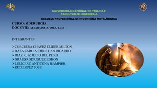 UNIVERSIDAD NACIONAL DE TRUJILLO
FACULTAD DE INGENIERÍA
ESCUELA PROFESIONAL DE INGENIERÍA METALÚRGICA
CURSO: SIDERURGIA
DOCENTE: ALVARADO LOYOLA, LUIS
INTEGRANTES:
➢CORCUERA CHAVEZ CLIDER MILTON
➢DAZA GARCIA CHRISTIAN RICARDO
➢DIAZ RUIZ JULIO DEL PIERO
➢GRAUS RODRIGUEZ EDISON
➢LULICHAC ANTICONA JEAMPIER
➢RUIZ LOPEZ JOSE
 