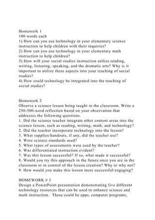 Homework 1
100 words each
1) How can you use technology in your elementary science
instruction to help children with their inquiries?
2) How can you use technology in your elementary math
instruction to help children?
3) How will your social studies instruction utilize reading,
writing, listening, speaking, and the dramatic arts? Why is it
important to utilize these aspects into your teaching of social
studies?
4) How could technology be integrated into the teaching of
social studies?
Homework 2
Observe a science lesson being taught in the classroom. Write a
250-500-word reflection based on your observation that
addresses the following questions.
1. Did the science teacher integrate other content areas into the
science lesson, such as reading, writing, math, and technology?
2. Did the teacher incorporate technology into the lesson?
3. What supplies/handouts, if any, did the teacher use?
4. Were science standards used?
5. What types of assessments were used by the teacher?
6. Was differentiated instruction evident?
7. Was this lesson successful? If so, what made it successful?
8. Would you try this approach in the future once you are in the
classroom or in control of the lesson creation? Why or why not?
9. How would you make this lesson more successful/engaging?
HOMEWORK # 3
Design a PowerPoint presentation demonstrating five different
technology resources that can be used to enhance science and
math instruction. These could be apps, computer programs,
 