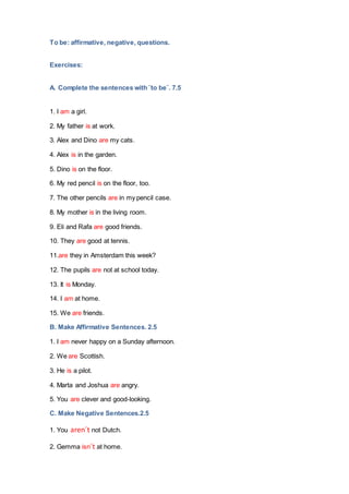 To be: affirmative, negative, questions.
Exercises:
A. Complete the sentences with ¨to be¨. 7.5
1. I am a girl.
2. My father is at work.
3. Alex and Dino are my cats.
4. Alex is in the garden.
5. Dino is on the floor.
6. My red pencil is on the floor, too.
7. The other pencils are in my pencil case.
8. My mother is in the living room.
9. Eli and Rafa are good friends.
10. They are good at tennis.
11.are they in Amsterdam this week?
12. The pupils are not at school today.
13. It is Monday.
14. I am at home.
15. We are friends.
B. Make Affirmative Sentences. 2.5
1. I am never happy on a Sunday afternoon.
2. We are Scottish.
3. He is a pilot.
4. Marta and Joshua are angry.
5. You are clever and good-looking.
C. Make Negative Sentences.2.5
1. You aren´t not Dutch.
2. Gemma isn´t at home.
 