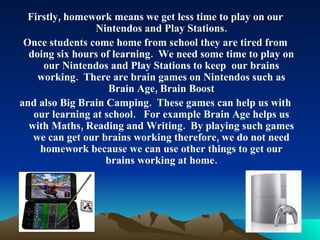Firstly, homework means we get less time to play on our Nintendos and Play Stations. Once students come home from school they are tired from doing six hours of learning.  We need some time to play on our Nintendos and Play Stations to keep  our brains working.  There are brain games on Nintendos such as Brain Age, Brain Boost and also Big Brain Camping.  These games can help us with our learning at school.  For example Brain Age helps us with Maths, Reading and Writing.  By playing such games we can get our brains working therefore, we do not need homework because we can use other things to get our brains working at home. 