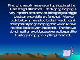 Finally, homework means we cant go shopping at the Plaza straight after school.  I think going shopping is very important because we could be going to Smiggle  to get some new stationary for school.  Also we could be buying new school books. If we do not get the opportunity to go shopping, then we would have no school books to work in at school.  Therefore we do not need homework because we need to spend the time to go shopping to buy things for school. 