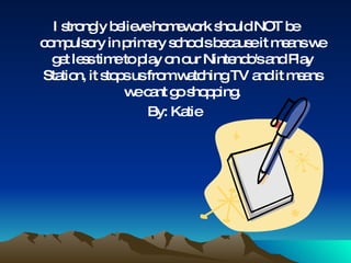I strongly believe homework should NOT be compulsory in primary schools because it means we get less time to play on our Nintendo's and Play Station, it stops us from watching TV and it means we cant go shopping. By: Katie  