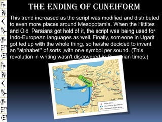 The Ending Of Cuneiform
This trend increased as the script was modified and distributed
to even more places around Mesopotamia. When the Hittites
and Old Persians got hold of it, the script was being used for
Indo-European languages as well. Finally, someone in Ugarit
got fed up with the whole thing, so he/she decided to invent
an "alphabet" of sorts ,with one symbol per sound. (This
revolution in writing wasn't discovered in Sumerian times.)
 