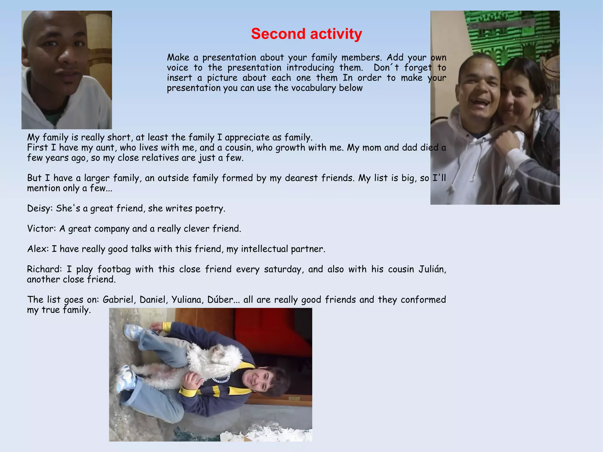 Second activity
                                  Make a presentation about your family members. Add your own
                                  voice to the presentation introducing them. Don´t forget to
                                  insert a picture about each one them In order to make your
                                  presentation you can use the vocabulary below




My family is really short, at least the family I appreciate as family.
First I have my aunt, who lives with me, and a cousin, who growth with me. My mom and dad died a
few years ago, so my close relatives are just a few.

But I have a larger family, an outside family formed by my dearest friends. My list is big, so I'll
mention only a few...

Deisy: She's a great friend, she writes poetry.

Victor: A great company and a really clever friend.

Alex: I have really good talks with this friend, my intellectual partner.

Richard: I play footbag with this close friend every saturday, and also with his cousin Julián,
another close friend.

The list goes on: Gabriel, Daniel, Yuliana, Dúber... all are really good friends and they conformed
my true family.
 