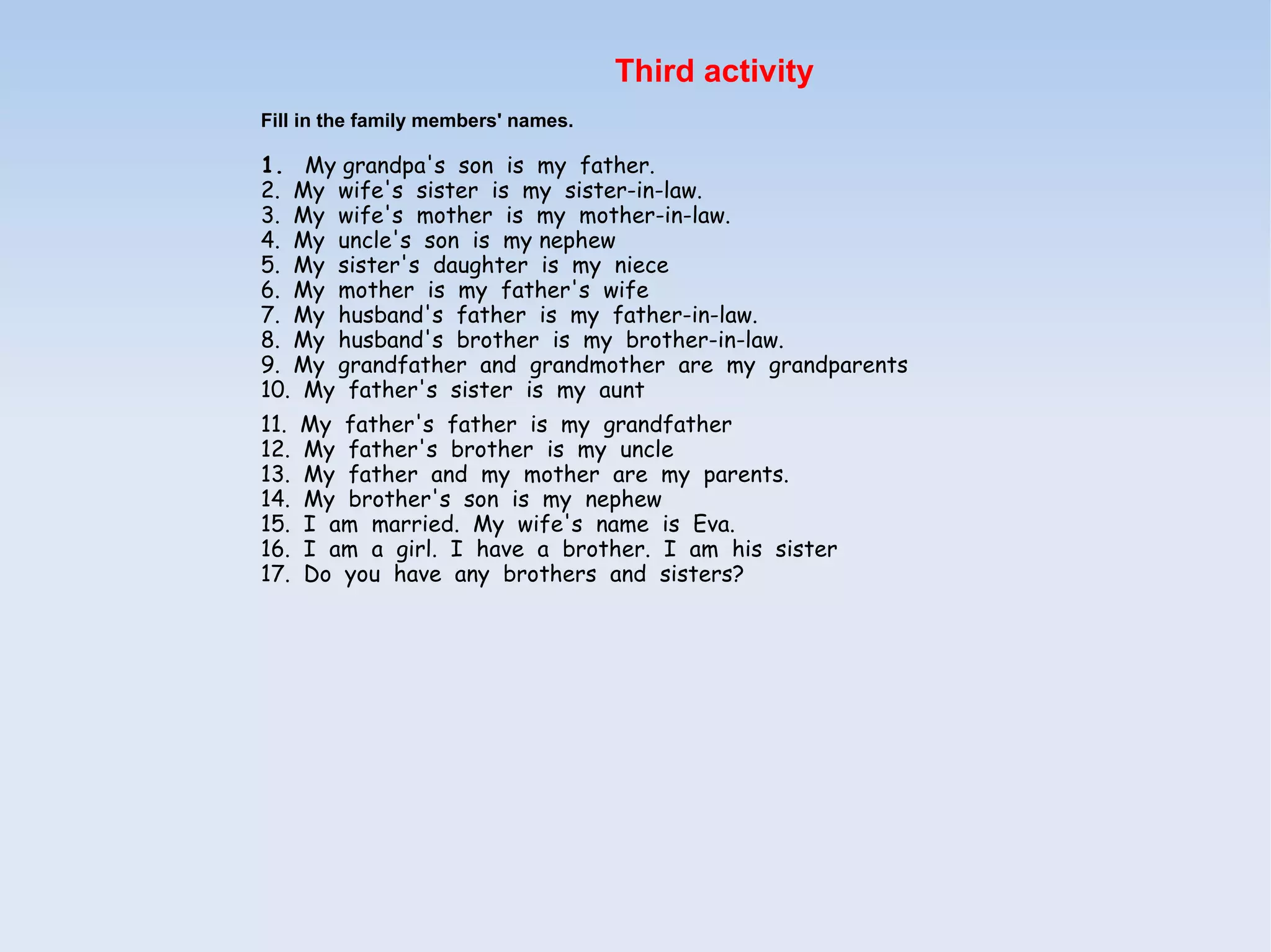 Third activity
Fill in the family members' names.

1.  My grandpa's  son  is  my  father.
2.  My  wife's  sister  is  my  sister-in-law.
3.  My  wife's  mother  is  my  mother-in-law.
4.  My  uncle's  son  is  my nephew
5.  My  sister's  daughter  is  my  niece
6.  My  mother  is  my  father's  wife
7.  My  husband's  father  is  my  father-in-law.
8.  My  husband's  brother  is  my  brother-in-law.
9.  My  grandfather  and  grandmother  are  my  grandparents
10.  My  father's  sister  is  my  aunt
11.  My  father's  father  is  my  grandfather
12.  My  father's  brother  is  my  uncle
13.  My  father  and  my  mother  are  my  parents.
14.  My  brother's  son  is  my  nephew
15.  I  am  married.  My  wife's  name  is  Eva.
16.  I  am  a  girl.  I  have  a  brother.  I  am  his  sister
17.  Do  you  have  any  brothers  and  sisters?
 