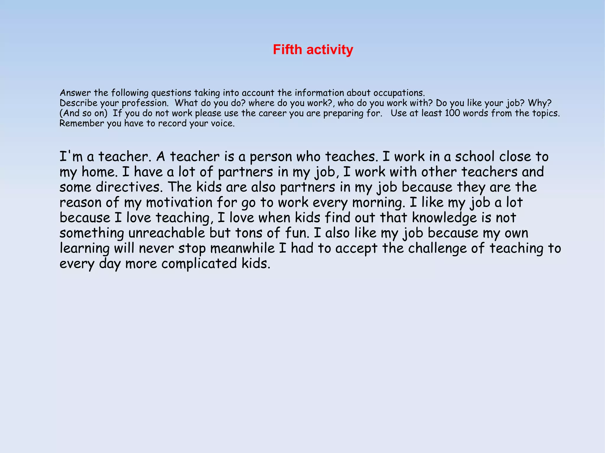 Fifth activity


Answer the following questions taking into account the information about occupations.
Describe your profession. What do you do? where do you work?, who do you work with? Do you like your job? Why?
(And so on) If you do not work please use the career you are preparing for. Use at least 100 words from the topics.
Remember you have to record your voice.


I'm a teacher. A teacher is a person who teaches. I work in a school close to
my home. I have a lot of partners in my job, I work with other teachers and
some directives. The kids are also partners in my job because they are the
reason of my motivation for go to work every morning. I like my job a lot
because I love teaching, I love when kids find out that knowledge is not
something unreachable but tons of fun. I also like my job because my own
learning will never stop meanwhile I had to accept the challenge of teaching to
every day more complicated kids.
 