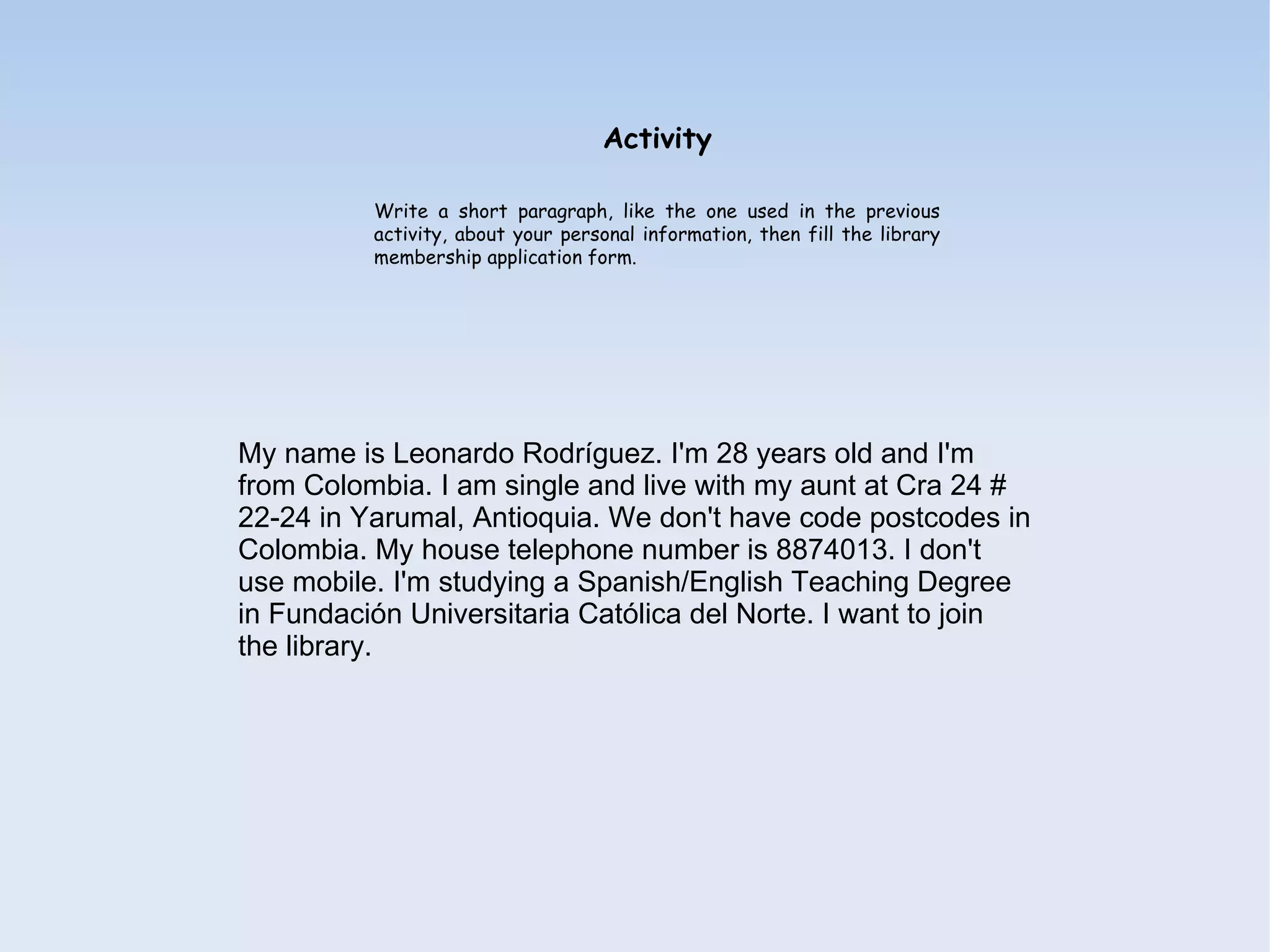 Activity

          Write a short paragraph, like the one used in the previous
          activity, about your personal information, then fill the library
          membership application form.




My name is Leonardo Rodríguez. I'm 28 years old and I'm
from Colombia. I am single and live with my aunt at Cra 24 #
22-24 in Yarumal, Antioquia. We don't have code postcodes in
Colombia. My house telephone number is 8874013. I don't
use mobile. I'm studying a Spanish/English Teaching Degree
in Fundación Universitaria Católica del Norte. I want to join
the library.
 