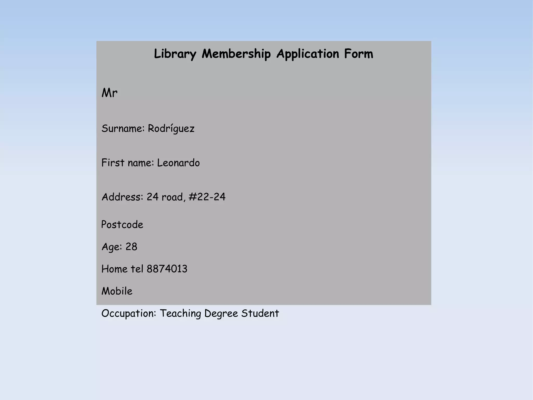 Library Membership Application Form


Mr

Surname: Rodríguez


First name: Leonardo


Address: 24 road, #22-24

Postcode

Age: 28

Home tel 8874013

Mobile

Occupation: Teaching Degree Student
 