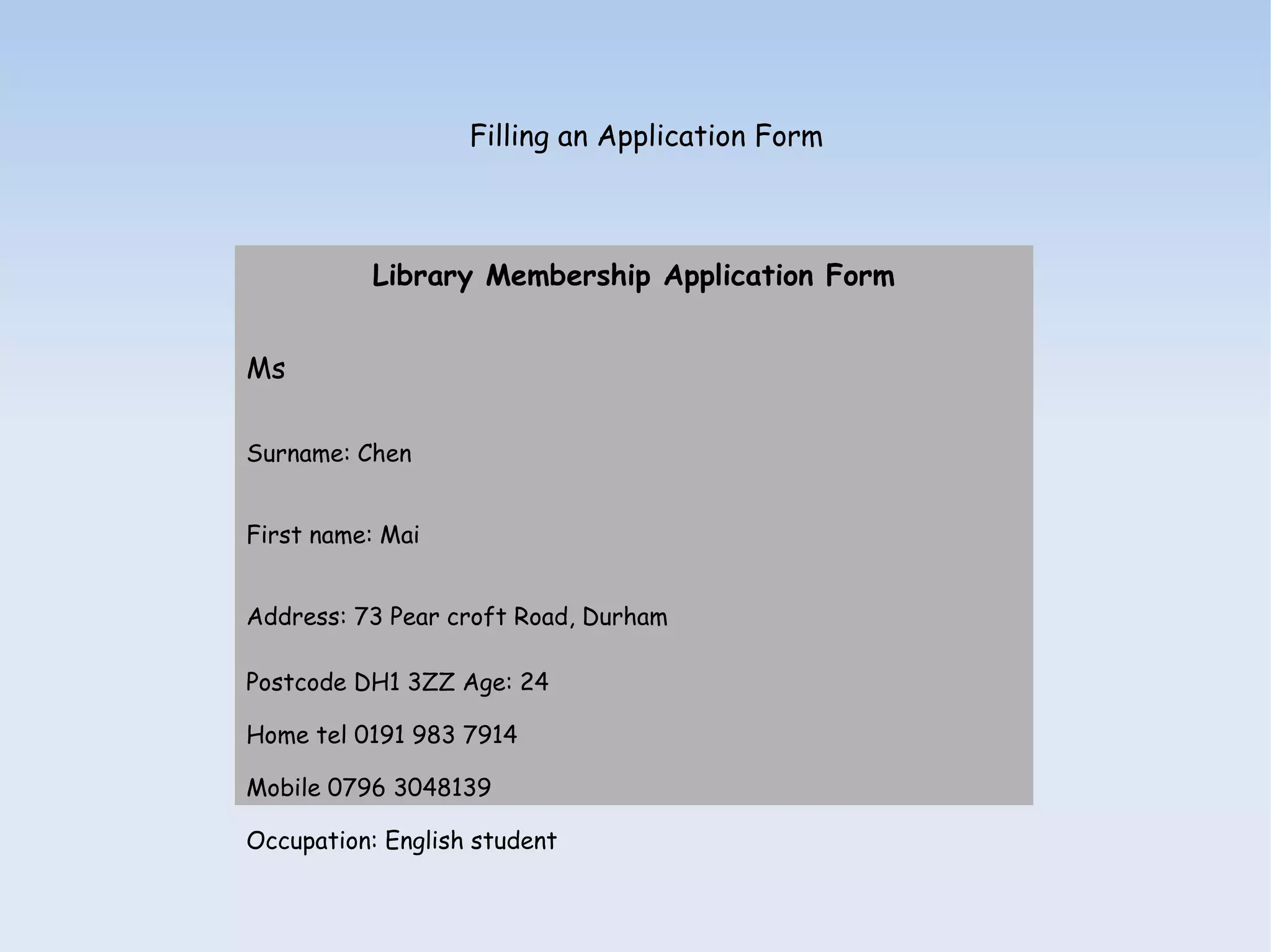 Filling an Application Form



          Library Membership Application Form


Ms

Surname: Chen


First name: Mai


Address: 73 Pear croft Road, Durham

Postcode DH1 3ZZ Age: 24

Home tel 0191 983 7914

Mobile 0796 3048139

Occupation: English student
 