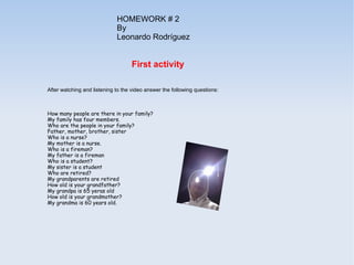 HOMEWORK # 2
                             By
                             Leonardo Rodríguez


                                    First activity

After watching and listening to the video answer the following questions:



How many people are there in your family?
My family has four members.
Who are the people in your family?
Father, mother, brother, sister
Who is a nurse?
My mother is a nurse.
Who is a fireman?
My father is a fireman
Who is a student?
My sister is a student
Who are retired?
My grandparents are retired
How old is your grandfather?
My grandpa is 65 yeras old
How old is your grandmother?
My grandma is 60 years old.
 