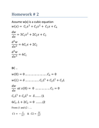 Homework # 2
Assume w(x) is a cubic equation
𝑤 𝑥 = 𝐶1 𝑥3
+ 𝐶2 𝑥2
+ 𝐶3 𝑥 + 𝐶4
𝑑𝑤
𝑑𝑥
= 3𝐶1 𝑥2
+ 2𝐶2 𝑥 + 𝐶3
𝑑2
𝑤
𝑑𝑥2
= 6𝐶1 𝑥 + 2𝐶2
𝑑3
𝑤
𝑑𝑥3
= 6𝐶1
BC ..
𝑤 0 = 0 … … … … … … … . 𝐶4 = 0
𝑤 𝐿 = 𝛿 … … … … . . 𝐶1 𝐿3
+ 𝐶2 𝐿2
+ 𝐶3 𝐿
𝑑𝑤
𝑑𝑥
𝑎𝑡 𝑥 0 = 0 … … … … … 𝐶3 = 0
𝐶1 𝐿3
+ 𝐶2 𝐿2
= 𝛿…….. (1
6𝐶1. 𝐿 + 2𝐶2 = 0 ………(2
From (1 and (2 : …
𝐶1 = −
𝛿
2𝐿3
& 𝐶2 =
3𝛿
2𝐿2
 