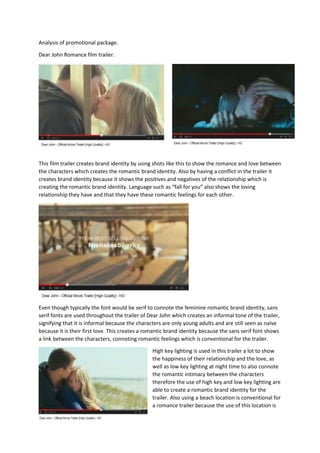 Analysis of promotional package.
Dear John Romance film trailer.
This film trailer creates brand identity by using shots like this to show the romance and love between
the characters which creates the romantic brand identity. Also by having a conflict in the trailer it
creates brand identity because it shows the positives and negatives of the relationship which is
creating the romantic brand identity. Language such as “fall for you” also shows the loving
relationship they have and that they have these romantic feelings for each other.
Even though typically the font would be serif to connote the feminine romantic brand identity, sans
serif fonts are used throughout the trailer of Dear John which creates an informal tone of the trailer,
signifying that it is informal because the characters are only young adults and are still seen as naïve
because it is their first love. This creates a romantic brand identity because the sans serif font shows
a link between the characters, connoting romantic feelings which is conventional for the trailer.
High key lighting is used in this trailer a lot to show
the happiness of their relationship and the love, as
well as low key lighting at night time to also connote
the romantic intimacy between the characters
therefore the use of high key and low key lighting are
able to create a romantic brand identity for the
trailer. Also using a beach location is conventional for
a romance trailer because the use of this location is
 