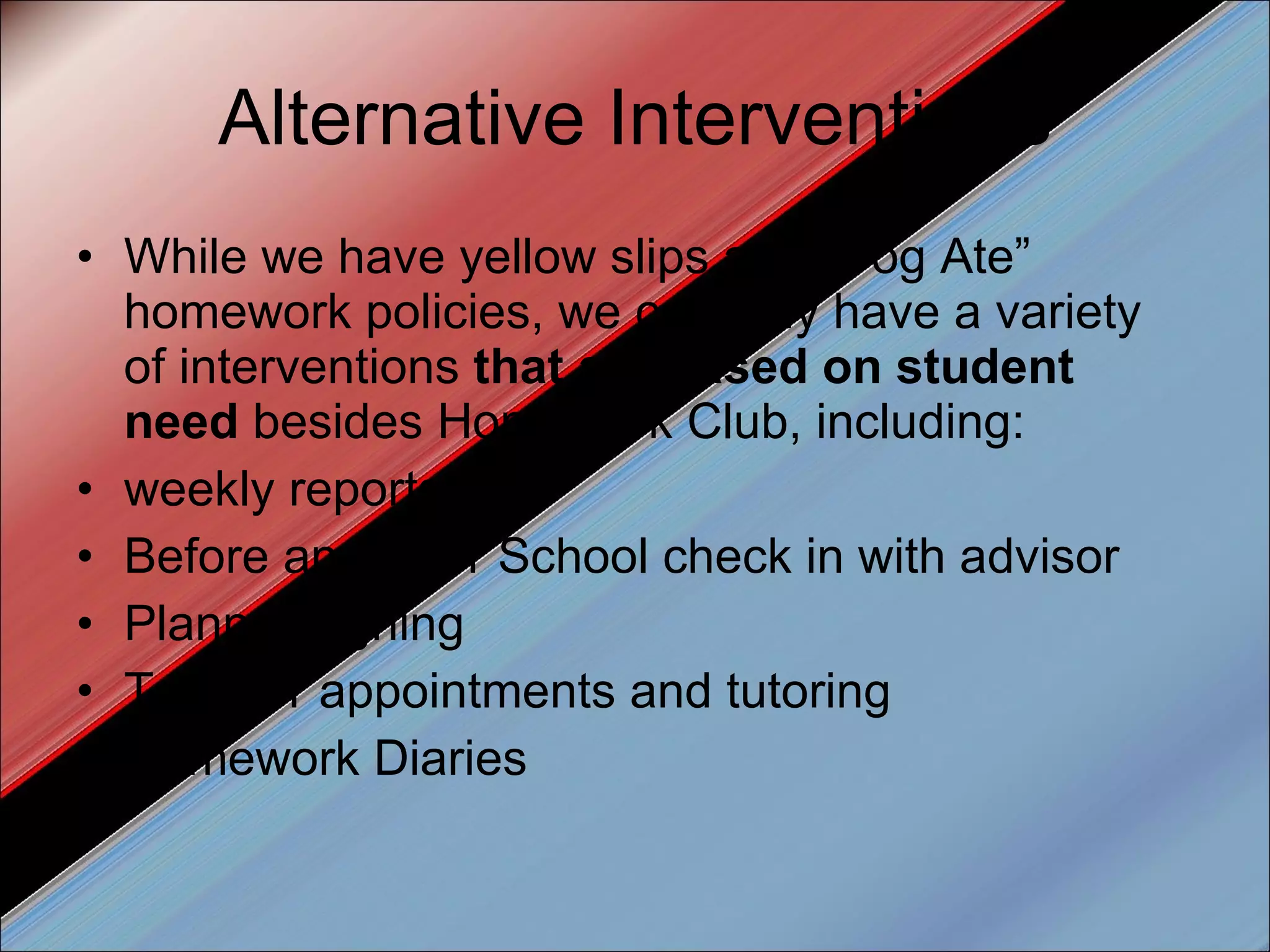 Alternative Interventions While we have yellow slips and “Dog Ate” homework policies, we certainly have a variety of interventions  that are based on student need  besides Homework Club, including: weekly reports Before and After School check in with advisor Planner signing Teacher appointments and tutoring Homework Diaries 