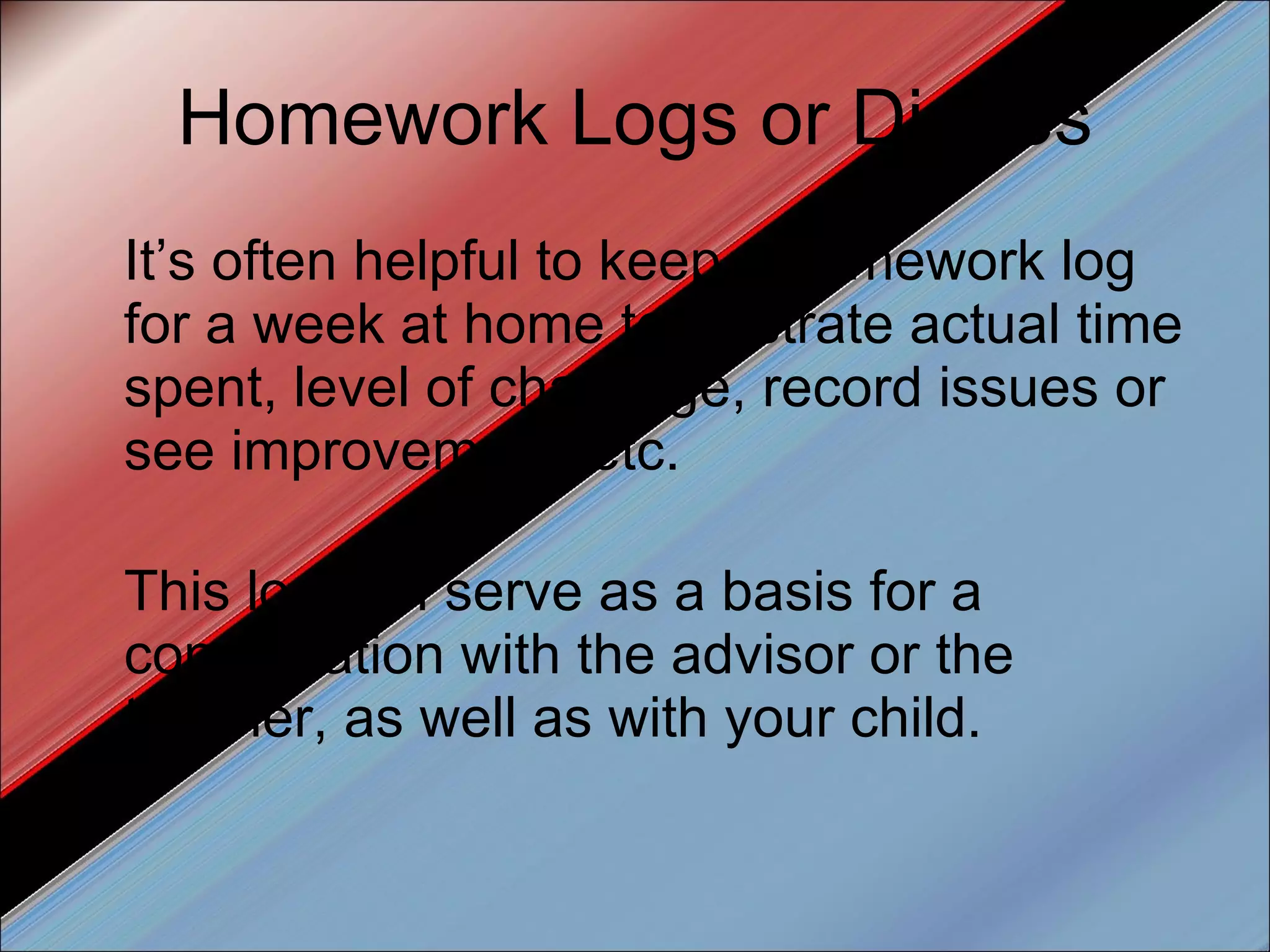 Homework Logs or Diaries It’s often helpful to keep a homework log for a week at home to illustrate actual time spent, level of challenge, record issues or see improvement, etc.  This log can serve as a basis for a conversation with the advisor or the teacher, as well as with your child. 