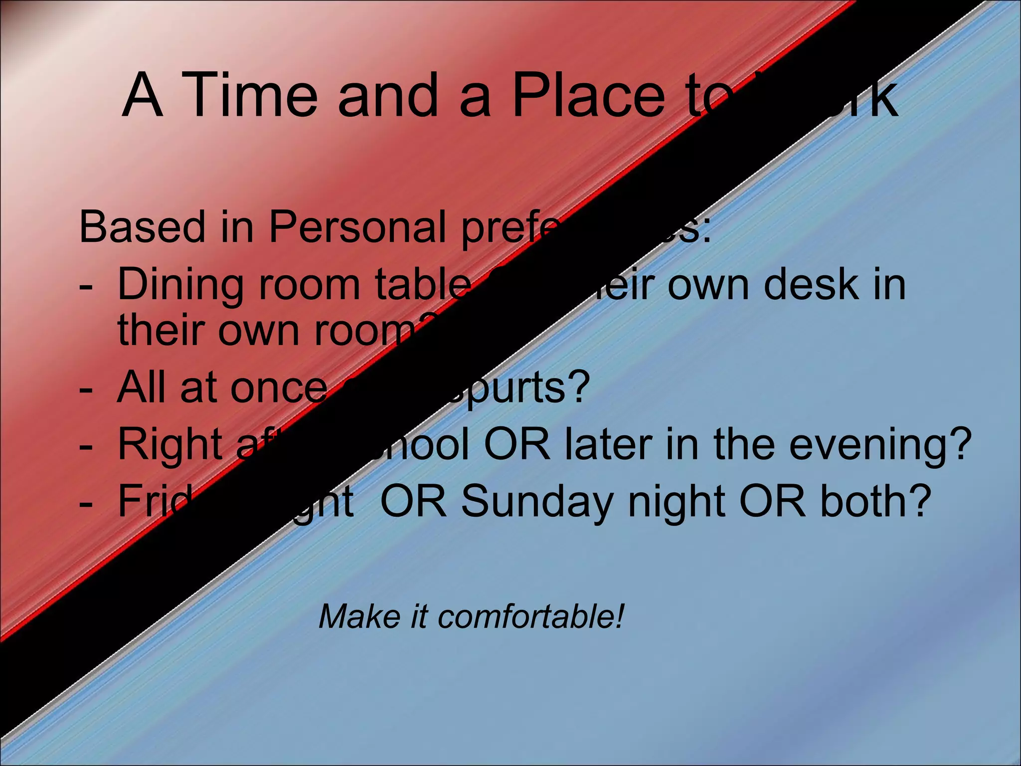 A Time and a Place to Work Based in Personal preferences: Dining room table OR their own desk in their own room? All at once or in spurts? Right after school OR later in the evening? Friday night  OR Sunday night OR both? Make it comfortable! 