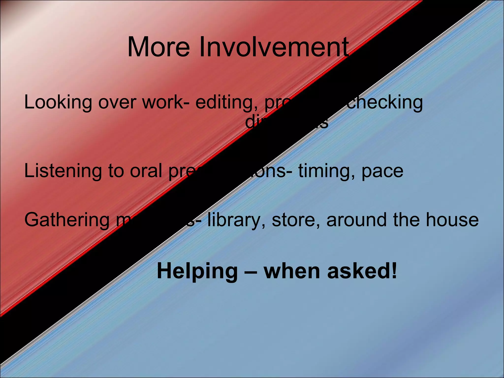 More Involvement… Looking over work- editing, proofing, checking    directions Listening to oral presentations- timing, pace Gathering materials- library, store, around the house Helping – when asked! 