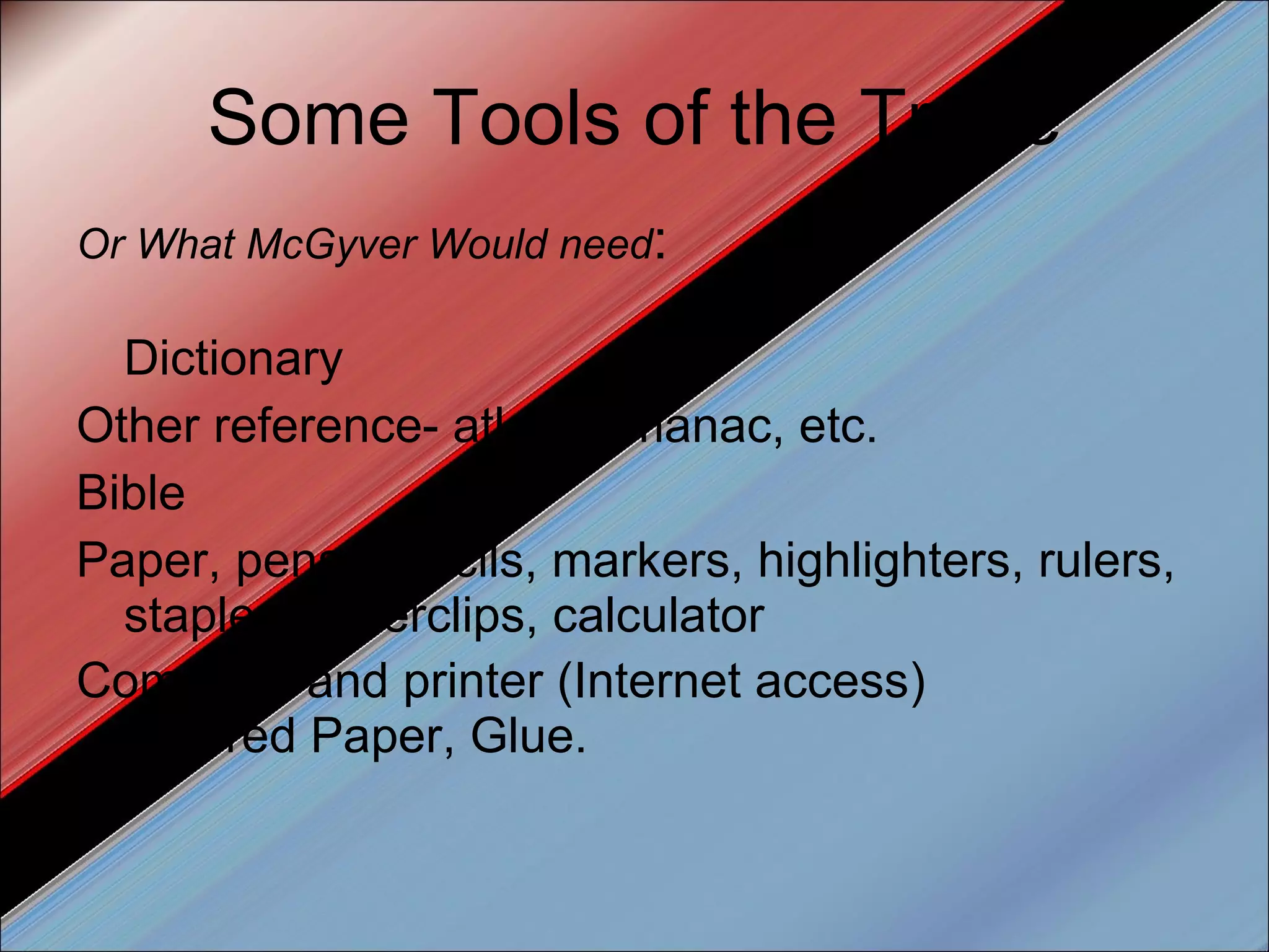 Some Tools of the Trade Or What McGyver Would need : Dictionary Other reference- atlas, almanac, etc. Bible Paper, pens, pencils, markers, highlighters, rulers, stapler, paperclips, calculator Computer and printer (Internet access) Colored Paper, Glue.  