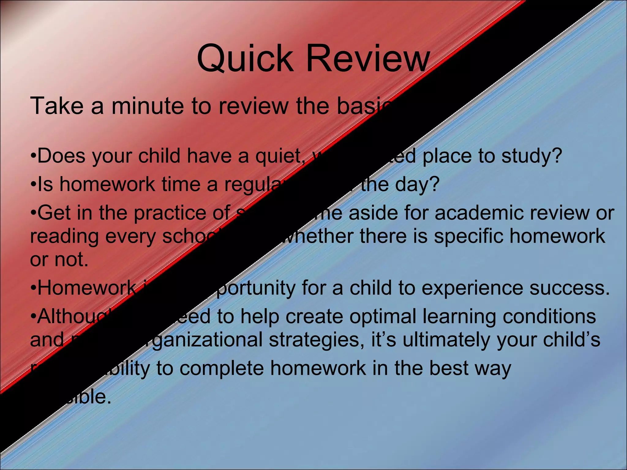 Quick Review Take a minute to review the basics: Does your child have a quiet, well-lighted place to study?  Is homework time a regular part of the day?  Get in the practice of setting time aside for academic review or reading every school night whether there is specific homework or not. Homework is an opportunity for a child to experience success.  Although you need to help create optimal learning conditions and model organizational strategies, it’s ultimately your child’s responsibility to complete homework in the best way possible. 