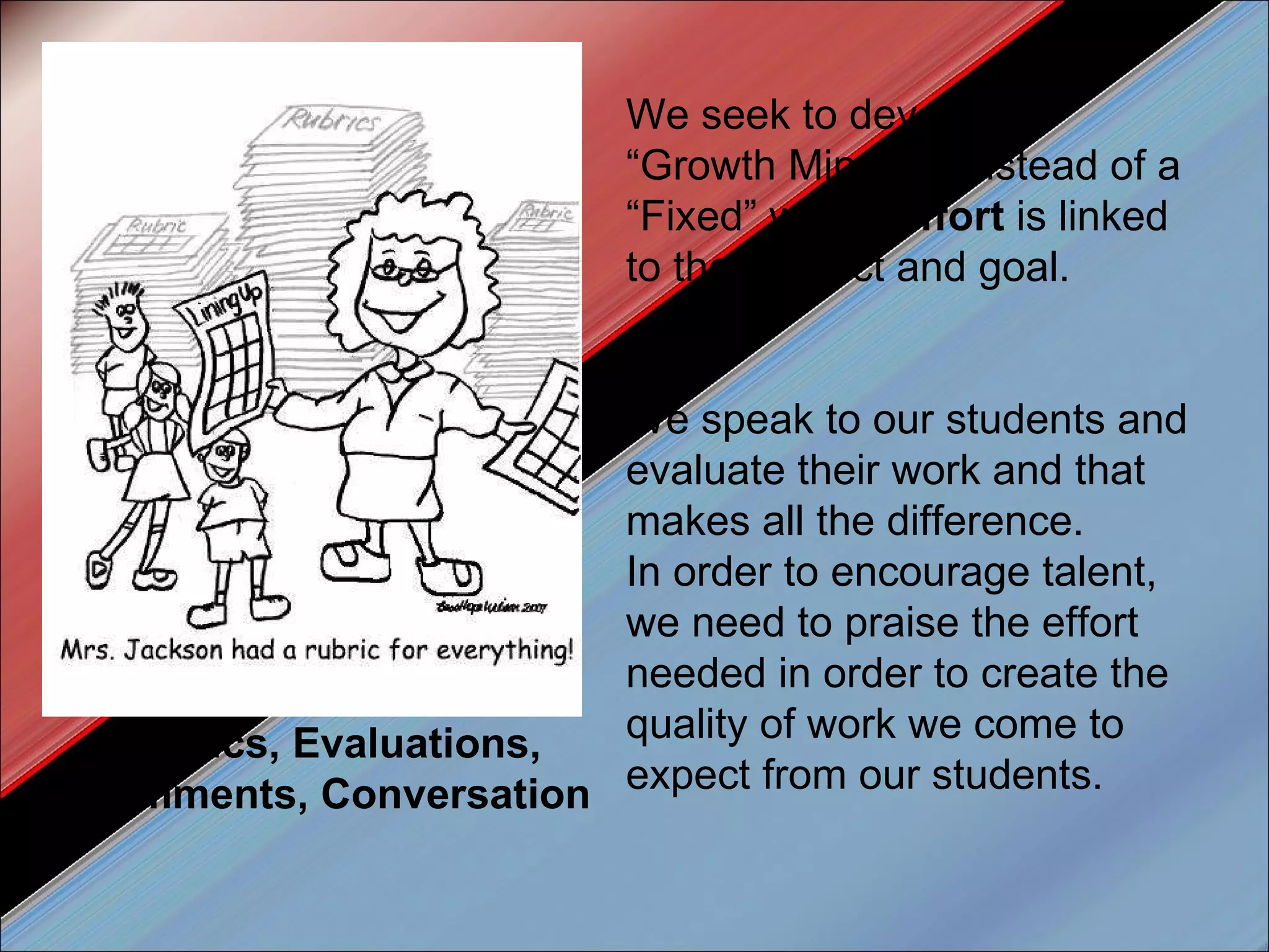 We seek to develop a “Growth Mindset” instead of a “Fixed” where  effort  is linked to the product and goal. We speak to our students and evaluate their work and that makes all the difference.  In order to encourage talent, we need to praise the effort needed in order to create the quality of work we come to expect from our students.  Rubics, Evaluations, Comments, Conversation 