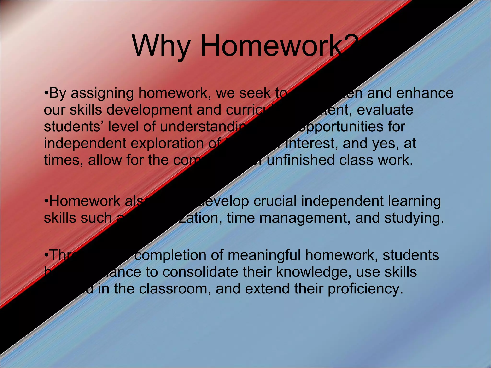 Why Homework? By assigning homework, we seek to strengthen and enhance our skills development and curriculum content, evaluate students’ level of understanding, offer opportunities for independent exploration of topics of interest, and yes, at times, allow for the completion of unfinished class work. Homework also helps develop crucial independent learning skills such as organization, time management, and studying. Through the completion of meaningful homework, students have a chance to consolidate their knowledge, use skills learned in the classroom, and extend their proficiency. 