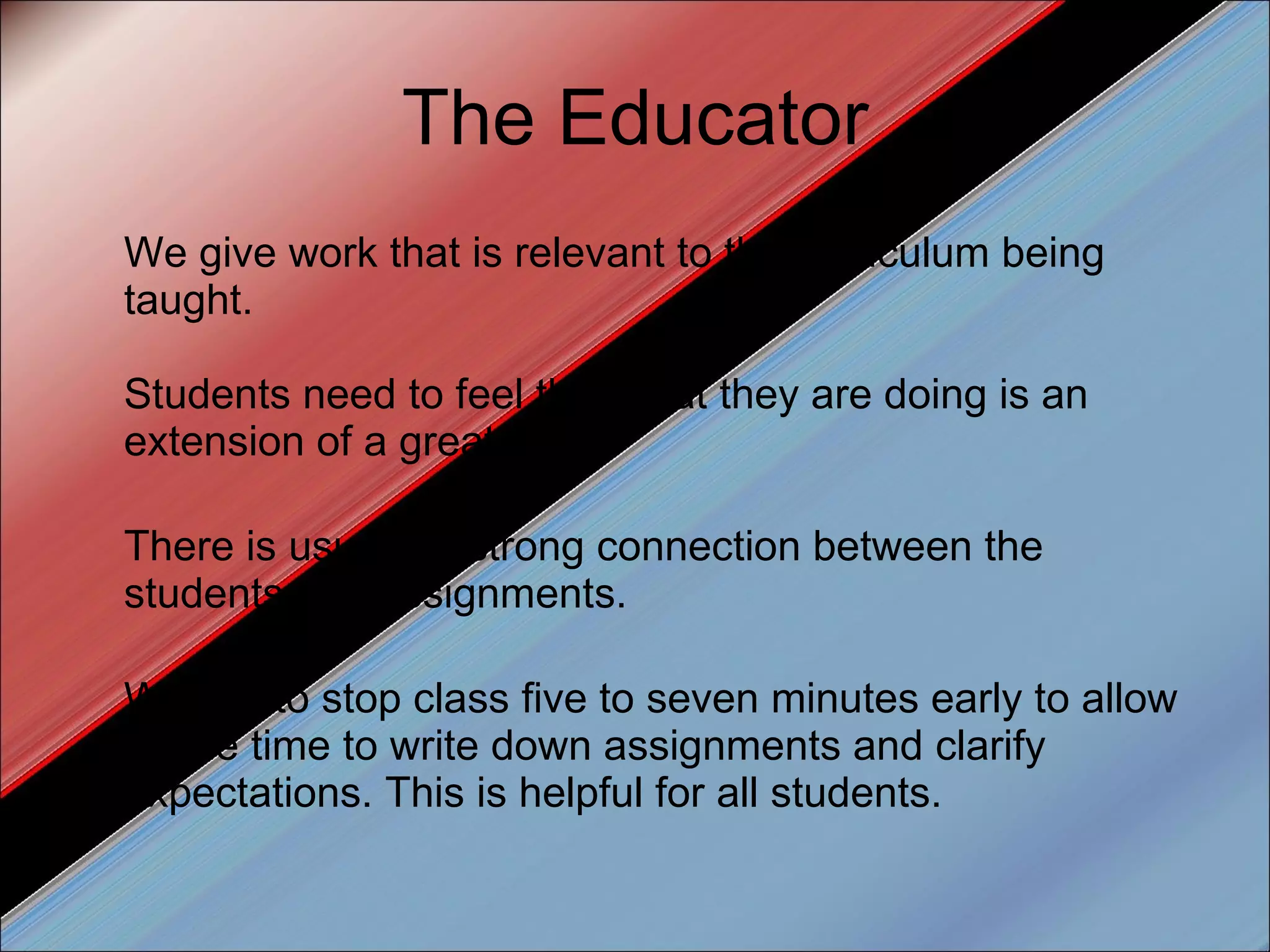 The Educator We give work that is relevant to the curriculum being taught.  Students need to feel that what they are doing is an extension of a great class. There is usually a strong connection between the students and assignments. We like to stop class five to seven minutes early to allow ample time to write down assignments and clarify expectations. This is helpful for all students. 