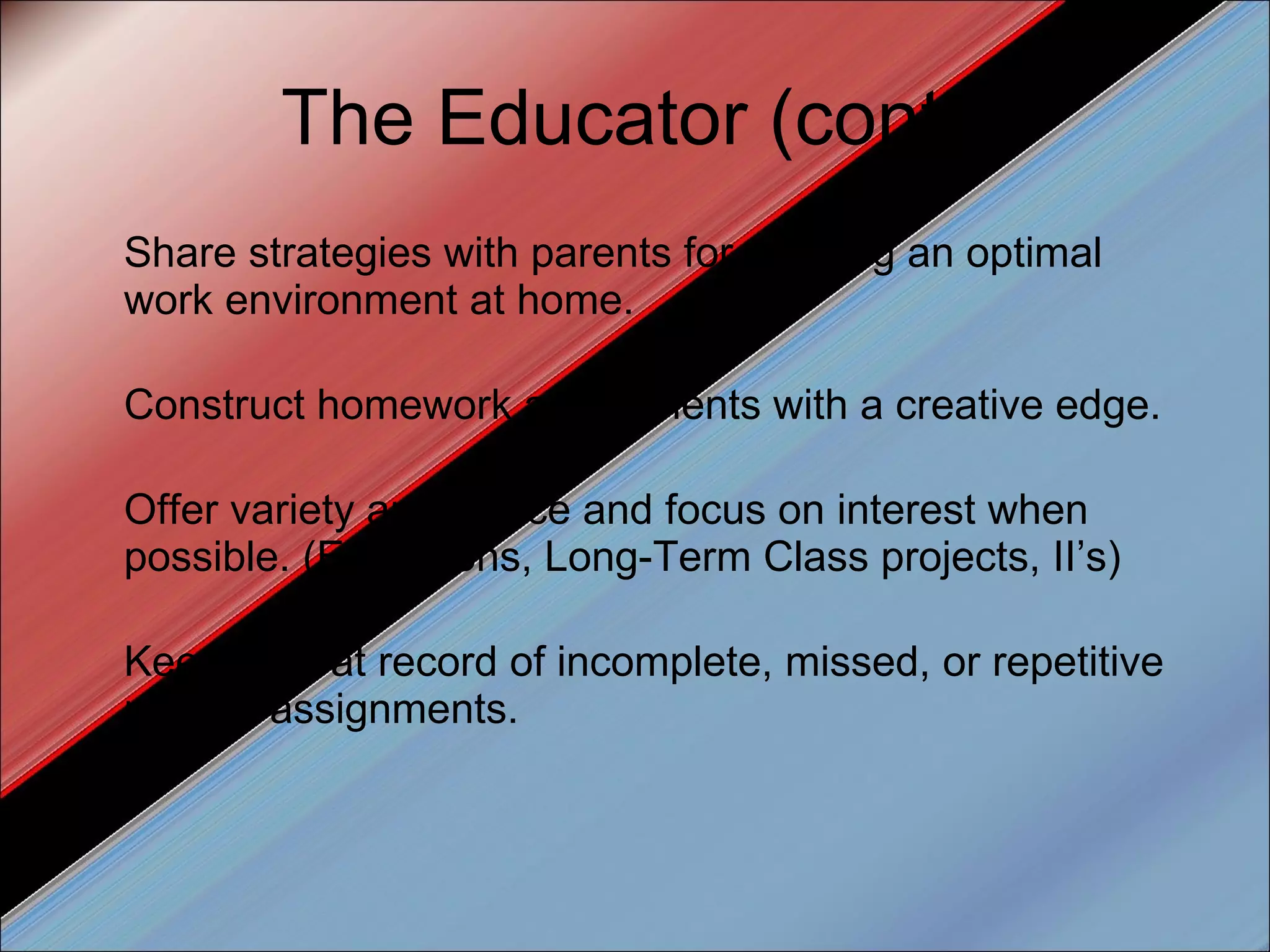 The Educator (cont.) Share strategies with parents for creating an optimal work environment at home. Construct homework assignments with a creative edge.  Offer variety and choice and focus on interest when possible. (Exhibitions, Long-Term Class projects, II’s) Keep a great record of incomplete, missed, or repetitive missed assignments. 