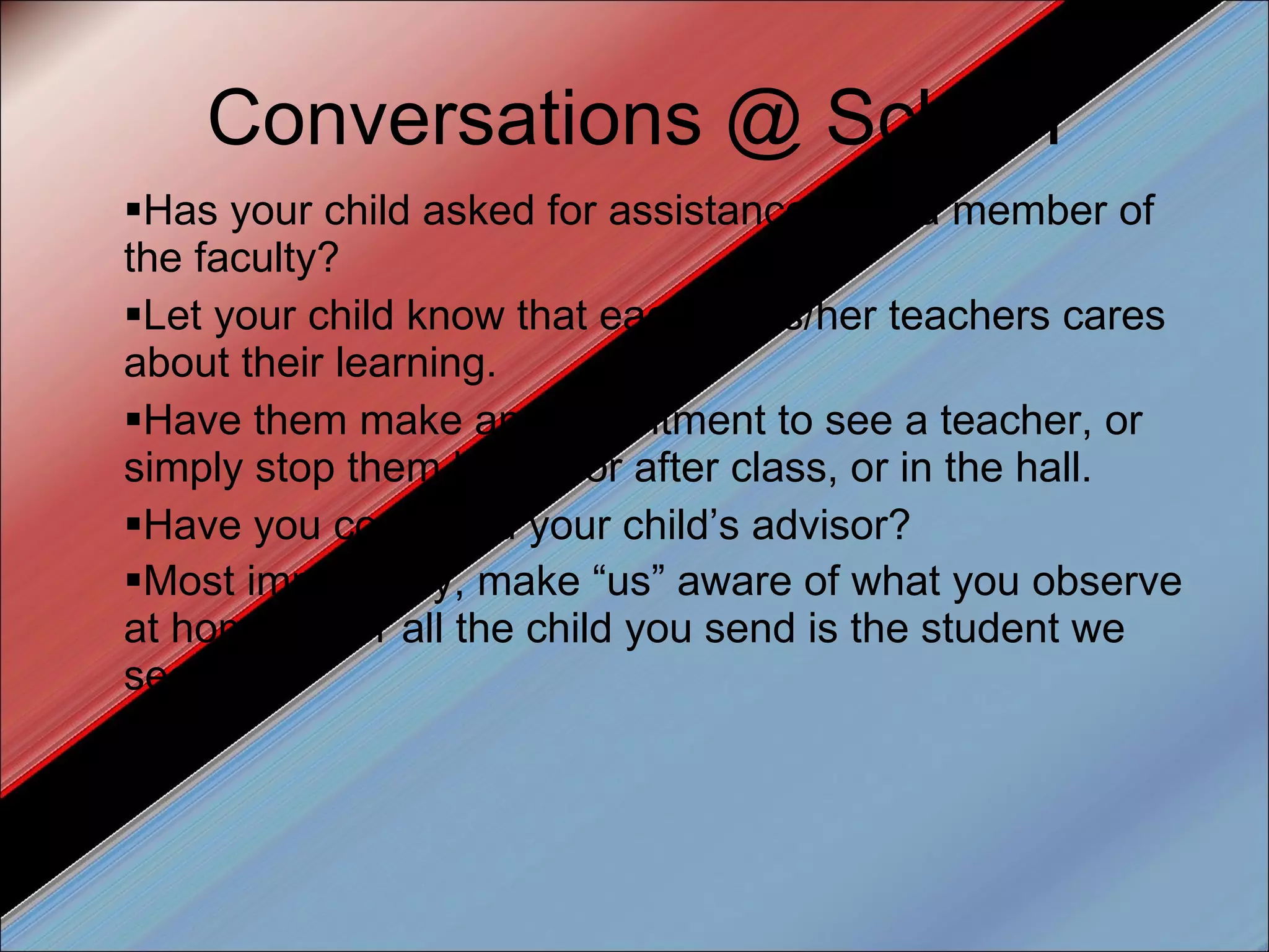 Conversations @ School Has your child asked for assistance from a member of the faculty? Let your child know that each of his/her teachers cares about their learning.  Have them make an appointment to see a teacher, or simply stop them before or after class, or in the hall. Have you contacted your child’s advisor? Most importantly, make “us” aware of what you observe at home. After all the child you send is the student we see.  