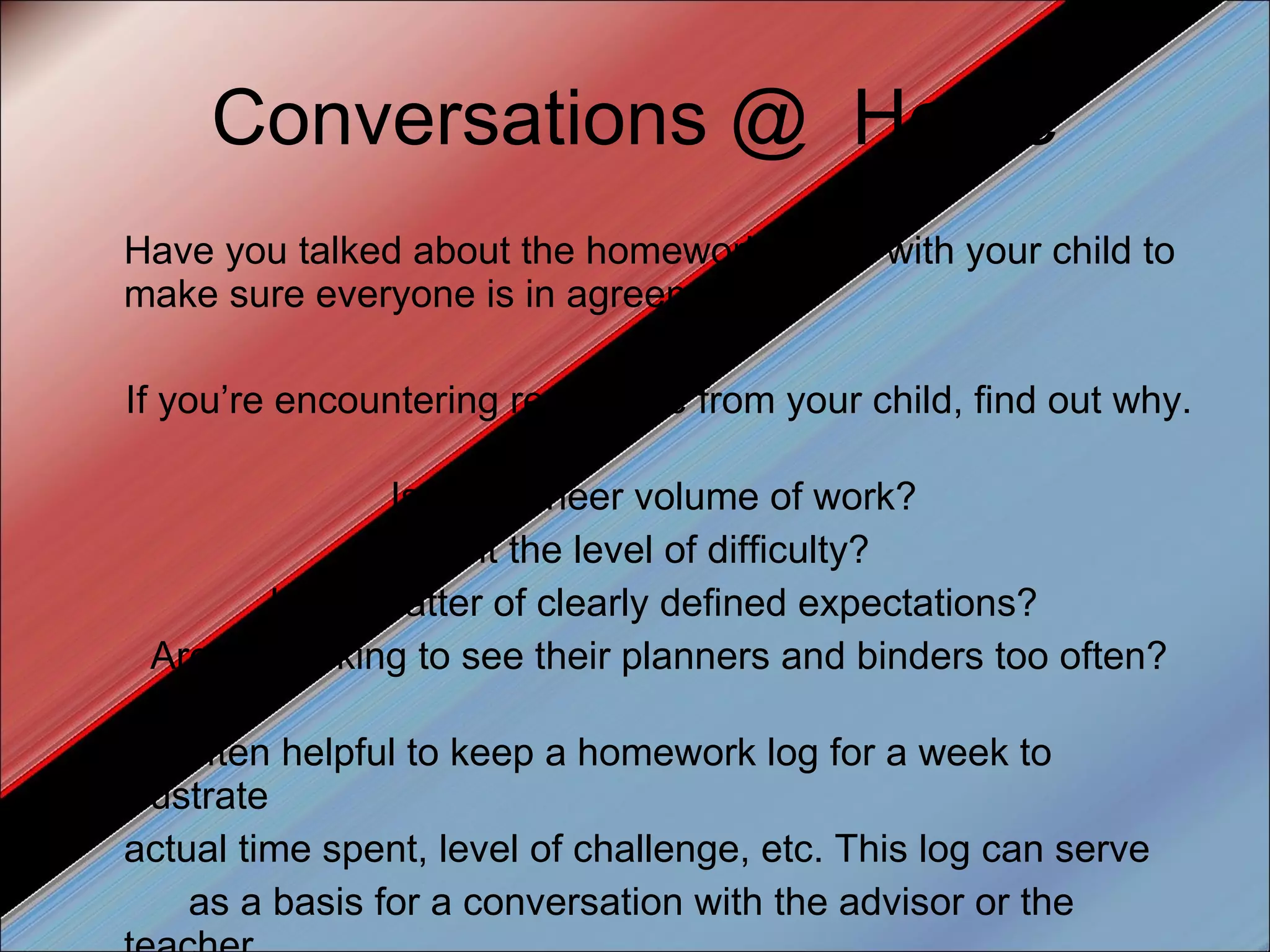Conversations @  Home Have you talked about the homework policy with your child to make sure everyone is in agreement? If you’re encountering resistance from your child, find out why.  Is it the sheer volume of work?  Is it the level of difficulty?  Is it a matter of clearly defined expectations?  Are you asking to see their planners and binders too often? It’s often helpful to keep a homework log for a week to illustrate actual time spent, level of challenge, etc. This log can serve as a basis for a conversation with the advisor or the teacher. 