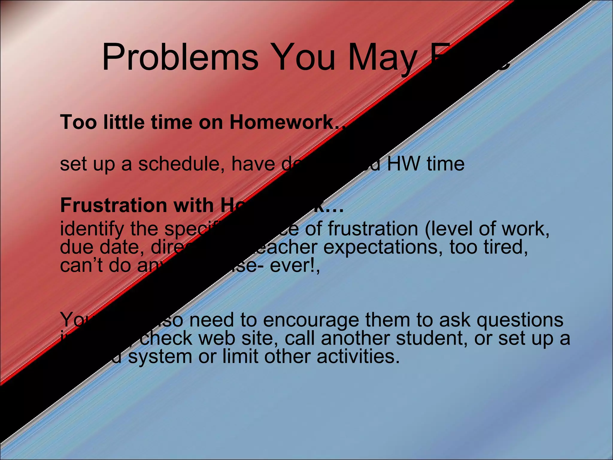 Problems You May Face Too little time on Homework… set up a schedule, have designated HW time  Frustration with Homework… identify the specific source of frustration (level of work, due date, directions, teacher expectations, too tired, can’t do anything else- ever!,  You may also need to encourage them to ask questions in class, check web site, call another student, or set up a reward system or limit other activities. 