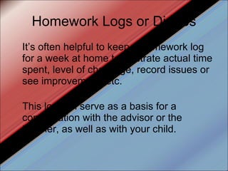 Homework Logs or Diaries It’s often helpful to keep a homework log for a week at home to illustrate actual time spent, level of challenge, record issues or see improvement, etc.  This log can serve as a basis for a conversation with the advisor or the teacher, as well as with your child. 