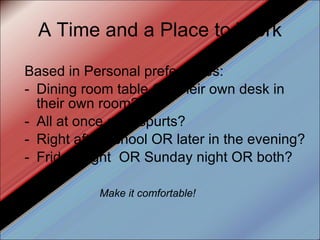 A Time and a Place to Work Based in Personal preferences: Dining room table OR their own desk in their own room? All at once or in spurts? Right after school OR later in the evening? Friday night  OR Sunday night OR both? Make it comfortable! 