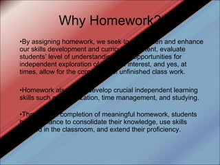 Why Homework? By assigning homework, we seek to strengthen and enhance our skills development and curriculum content, evaluate students’ level of understanding, offer opportunities for independent exploration of topics of interest, and yes, at times, allow for the completion of unfinished class work. Homework also helps develop crucial independent learning skills such as organization, time management, and studying. Through the completion of meaningful homework, students have a chance to consolidate their knowledge, use skills learned in the classroom, and extend their proficiency. 