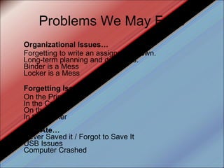Problems We May Face Organizational Issues… Forgetting to write an assignment down. Long-term planning and deadlines. Binder is a Mess Locker is a Mess Forgetting Issues… On the Printer In the Car On the Bus In the Locker Dog Ate… Never Saved it / Forgot to Save It USB Issues Computer Crashed 