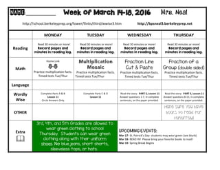  
NAME:____________	
  	
  	
  	
  	
  	
  	
  	
  	
  	
  	
  Week of March 14-18, 2016 Mrs. Neal 	
  
	
  
http://school.berkeleyprep.org/lower/llinks/third/wwise3.htm	
  	
  	
  	
  	
  	
  	
  	
  	
  	
  	
  	
  	
  	
  	
  	
  	
  	
  http://bpsneal3.berkeleyprep.net	
  	
  	
  	
  	
  	
  	
  	
  	
  	
  	
  
	
  
	
   MONDAY	
  	
   TUESDAY	
   WEDNESDAY	
   THURSDAY	
  
Reading	
  
	
  	
  	
  Read	
  30	
  minutes	
  or	
  more!	
  
Record pages and
minutes in reading log.
	
  	
  Read	
  30	
  minutes	
  or	
  more!	
  
Record pages and
minutes in reading log.	
  
Read	
  30	
  minutes	
  or	
  more!	
  
Record pages and
minutes in reading log.	
  	
  
Read	
  30	
  minutes	
  or	
  more!	
  
Record pages and
minutes in reading log.	
  	
  	
  
Math	
  
Home	
  Link	
  
8-8
Practice	
  multiplication	
  facts.	
  
Timed	
  tests	
  Tue/Thur	
  
Multiplication
Mosaic
Practice	
  multiplication	
  facts.	
  
Timed	
  tests	
  Tue/Thur
Fraction Line
Cut & Paste
Practice	
  multiplication	
  facts.	
  
Timed	
  tests	
  Tue/Thur
Fraction of a
Group (double sided)
Practice	
  multiplication	
  facts.	
  
Timed	
  tests	
  Tue/Thur
Language	
   	
   	
  	
   	
  	
   	
  	
  
Wordly	
  
Wise	
  
Complete	
  Parts	
  A	
  &	
  B	
  
Lesson	
  11	
  
Circle	
  Answers	
  Only	
  
Complete	
  Parts	
  C	
  &	
  D	
  
Lesson	
  11	
  
	
  
	
  	
  Read	
  the	
  story:	
  	
  PART	
  E,	
  Lesson	
  11	
  
Answer	
  questions	
  1-­‐7,	
  in	
  complete	
  
sentences,	
  on	
  the	
  paper	
  provided.	
  
	
  	
  Read	
  the	
  story:	
  	
  PART	
  E,	
  Lesson	
  11	
  
Answer	
  questions	
  8-­‐15,	
  in	
  complete	
  
sentences,	
  on	
  the	
  paper	
  provided.	
  
OTHER	
   	
  	
   	
  	
   	
  
Make sure you have
books to read for
tomorrow!
Extra	
  
!	
  
3rd, 4th, and 5th Grades are allowed to
wear green clothing to school
Thursday. Students can wear green
clothing along with their uniform
shoes. No blue jeans, short shorts,
sleeveless tops, or hats.
UPCOMING EVENTS:	
  
Mar	
  17-­‐	
  St.	
  Patrick’s	
  Day-­‐	
  students	
  may	
  wear	
  green	
  (see	
  blurb)	
  
Mar	
  18-­‐	
  READ	
  IN!	
  	
  Please	
  bring	
  your	
  favorite	
  books	
  to	
  read!	
  
Mar	
  19-­‐	
  Spring	
  Break	
  Begins	
  
 