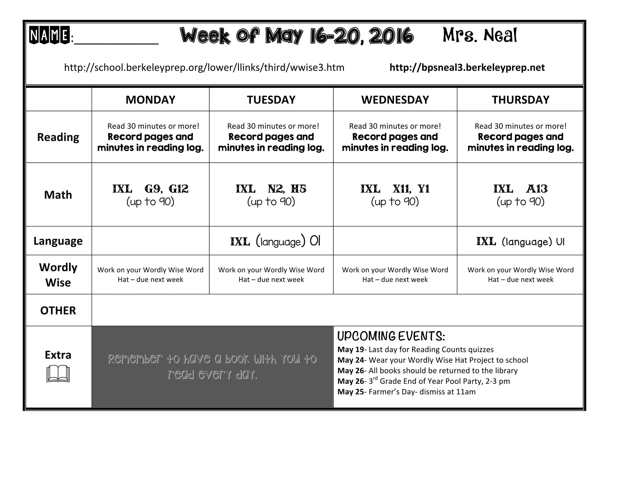 NAME:____________ Week of May 16-20, 2016 Mrs. Neal
http://school.berkeleyprep.org/lower/llinks/third/wwise3.htm http://bpsneal3.berkeleyprep.net
MONDAY TUESDAY WEDNESDAY THURSDAY
Reading
Read 30 minutes or more!
Record pages and
minutes in reading log.
Read 30 minutes or more!
Record pages and
minutes in reading log.
Read 30 minutes or more!
Record pages and
minutes in reading log.
Read 30 minutes or more!
Record pages and
minutes in reading log.
Math IXL – G9, G12
(up to 90)
IXL – N2, H5
(up to 90)
IXL – x11, Y1
(up to 90)
IXL – A13
(up to 90)
Language IXL (language) O1 IXL (language) U1
Wordly
Wise
Work on your Wordly Wise Word
Hat – due next week
Work on your Wordly Wise Word
Hat – due next week
Work on your Wordly Wise Word
Hat – due next week
Work on your Wordly Wise Word
Hat – due next week
OTHER
Extra
&
Remember to have a book with you to
read every day.
UPCOMING EVENTS:
May 19- Last day for Reading Counts quizzes
May 24- Wear your Wordly Wise Hat Project to school
May 26- All books should be returned to the library
May 26- 3rd
Grade End of Year Pool Party, 2-3 pm
May 25- Farmer’s Day- dismiss at 11am