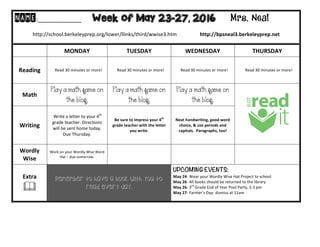 NAME:____________											Week of May 23-27, 2016 Mrs. Neal 	
	
http://school.berkeleyprep.org/lower/llinks/third/wwise3.htm																		http://bpsneal3.berkeleyprep.net											
	
	 MONDAY		 TUESDAY	 WEDNESDAY	 THURSDAY	
Reading	 			Read	30	minutes	or	more!	 			Read	30	minutes	or	more!	 			Read	30	minutes	or	more!	 			Read	30	minutes	or	more!	
Math	
Play a math game on
the blog.
Play a math game on
the blog.
Play a math game on
the blog.
Writing	
	Write	a	letter	to	your	4th
	
grade	teacher.	Directions	
will	be	sent	home	today.	
Due	Thursday.	
Be	sure	to	impress	your	4th
	
grade	teacher	with	the	letter	
you	write.	
Neat	handwriting,	good	word	
choice,	&	use	periods	and	
capitals.		Paragraphs,	too!	
Wordly	
Wise	
Work	on	your	Wordly	Wise	Word	
Hat	–	due	tomorrow.	
		 		 		
Extra	
&	
Remember to have a book with you to
read every day.
UPCOMING EVENTS:	
May	24-	Wear	your	Wordly	Wise	Hat	Project	to	school	
May	26-	All	books	should	be	returned	to	the	library	
May	26-	3rd
	Grade	End	of	Year	Pool	Party,	2-3	pm	
May	27-	Farmer’s	Day-	dismiss	at	11am	
	
 