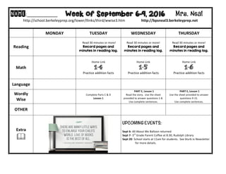 NAME:____________											Week of September 6-9, 2016 Mrs. Neal 	
http://school.berkeleyprep.org/lower/llinks/third/wwise3.htm																		http://bpsneal3.berkeleyprep.net											
	
	 MONDAY		 TUESDAY	 WEDNESDAY	 THURSDAY	
Reading	 	
		Read	30	minutes	or	more!	
Record pages and
minutes in reading log.	
Read	30	minutes	or	more!	
Record pages and
minutes in reading log.		
Read	30	minutes	or	more!	
Record pages and
minutes in reading log.			
Math	 		
Home	Link	
1-4
Practice	addition	facts
Home	Link	
1-5
Practice	addition	facts
Home	Link	
1-6
Practice	addition	facts
Language	 	 		 		 		
Wordly	
Wise	
		
Complete	Parts	C	&	D	
Lesson	1		
		PART	E,	Lesson	1	
Read	the	story.		Use	the	sheet	
provided	to	answer	questions	1-8.	
Use	complete	sentences.	
		PART	E,	Lesson	1	
Use	the	sheet	provided	to	answer	
questions	9-15.		
Use	complete	sentences.	
OTHER	 		 		 	
Extra	
&	
UPCOMING EVENTS:	
	
Sept	6-	All	About	Me	Balloon	returned			
Sept	7-	3rd
	Grade	Parent	Coffee	at	8:30,	Rudolph	Library		
Sept	20-	School	starts	at	11am	for	students.		See	blurb	in	Newsletter	
																		for	more	details.	
	
 
