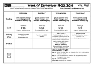 NAME:____________											Week of September 19-23, 2016 Mrs. Neal 	
http://school.berkeleyprep.org/lower/llinks/third/wwise3.htm																		http://bpsneal3.berkeleyprep.net											
	
	 MONDAY		 TUESDAY	 WEDNESDAY	 THURSDAY	
Reading	
		Read	30	minutes	or	more!	
Record pages and
minutes in reading log.	
		Read	30	minutes	or	more!	
Record pages and
minutes in reading log.	
Read	30	minutes	or	more!	
Record pages and
minutes in reading log.		
Read	30	minutes	or	more!	
Record pages and
minutes in reading log.			
Math	
		Home	Link	
1-11
Practice	addition	facts	
Home	Link	
1-12
Practice	addition	facts
Home	Link	
1-13
Practice	addition	facts
Home	Link	
1-6
Practice	addition	facts
Wordly	
Wise	
		Complete	Parts	A	&	B	
Lesson	2	
Circle	Answers	Only	
Complete	Parts	C	&	D	
Lesson	2	
		PART	E,	Lesson	2	
Read	the	story.		Use	the	sheet	
provided	to	answer	questions	1-8.	
Use	complete	sentences.	
		PART	E,	Lesson	2	
Use	the	sheet	provided	to	answer	
questions	9-15.		
Use	complete	sentences.	
OTHER	 		 		
Give	yourself	a	comprehension	
check	after	you	read	tonight.		
Who	is	in	this	part?	
What	just	happened?	
Does	this	fit	with	something	
that	already	happened?	
Extra	
&	
UPCOMING EVENTS:	
Sept	20-	School	starts	at	11am	for	students.		See	blurb	in	Newsletter	
																		for	more	details.	
Sept	22-	First	Discovery	Group	meeting-	do	NOT	wear	Discovery		
																		Group	tshirt	this	week.	
Sept	30-	Fall	Fair	3:30-6:30	
Oct	10	&	11-	No	school	for	students	
	
 