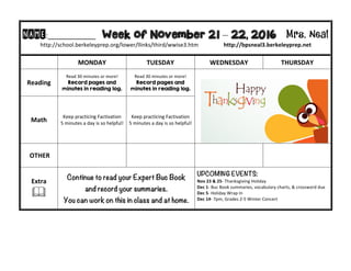 NAME:____________						Week of November 21 – 22, 2016 Mrs. Neal 	
http://school.berkeleyprep.org/lower/llinks/third/wwise3.htm																		http://bpsneal3.berkeleyprep.net											
	 MONDAY		 TUESDAY	 WEDNESDAY	 THURSDAY	
Reading	
Read	30	minutes	or	more!	
Record pages and
minutes in reading log.		
Read	30	minutes	or	more!	
Record pages and
minutes in reading log.		
	 	
Math	
Keep	practicing	Factivation		
5	minutes	a	day	is	so	helpful!
Keep	practicing	Factivation		
5	minutes	a	day	is	so	helpful!
	OTHER	 		 		 	
Extra	
&	
Continue to read your Expert Buc Book
and record your summaries.
You can work on this in class and at home.
UPCOMING EVENTS:	
Nov	23	&	25-	Thanksgiving	Holiday	
Dec	1-	Buc	Book	summaries,	vocabulary	charts,	&	crossword	due	
Dec	5-	Holiday	Wrap	In	
Dec	14-	7pm,	Grades	2-5	Winter	Concert	
	
 