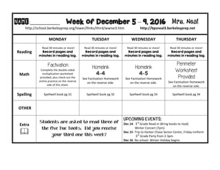 NAME:____________									Week of December 5 – 9, 2016 Mrs. Neal 	
http://school.berkeleyprep.org/lower/llinks/third/wwise3.htm																		http://bpsneal3.berkeleyprep.net											
	 MONDAY		 TUESDAY	 WEDNESDAY	 THURSDAY	
Reading	
		Read	30	minutes	or	more!	
Record pages and
minutes in reading log.
Read	30	minutes	or	more!	
Record pages and
minutes in reading log.		
Read	30	minutes	or	more!	
Record pages and
minutes in reading log.	
Read	30	minutes	or	more!	
Record pages and
minutes in reading log.	
Math	
Factivation:
Complete	the	double-sided	
multiplication	worksheet	
provided,	plus	check	out	the	
online	practice	on	the	reverse	
side	of	this	sheet.	
Homelink
4-4
See	Factivation	Homework	
on	the	reverse	side.
Homelink
4-5
See	Factivation	Homework	
on	the	reverse	side.
Perimeter
Worksheet
Provided
See	Factivation	Homework	
on	the	reverse	side.
Spelling	 Spellwell	book	pg	31	 Spellwell	book	pg	32	 Spellwell	book	pg	33 Spellwell	book	pg	34	
	OTHER	 		 		 	
Extra	
&	
Students are asked to read three of
the five Buc Books. Did you receive
your third one this week?
UPCOMING EVENTS:	
Dec	14-		3rd
	Grade	Read-In	(Bring	books	to	read)	
															Winter	Concert	(7pm)	
Dec	15-	Trip	to	Harbor	Chase	Senior	Center,	Friday	Uniform	
																3rd
	Grade	Party	from	2-3pm	
Dec	16-	No	school-	Winter	Holiday	begins	
 