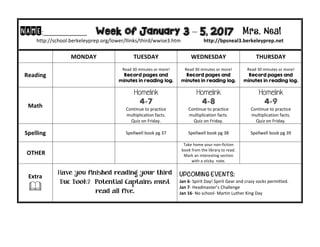 NAME:____________									Week of January 3 – 5, 2017 Mrs. Neal 	
http://school.berkeleyprep.org/lower/llinks/third/wwise3.htm																		http://bpsneal3.berkeleyprep.net											
	 MONDAY		 TUESDAY	 WEDNESDAY	 THURSDAY	
Reading	 	
Read	30	minutes	or	more!	
Record pages and
minutes in reading log.		
Read	30	minutes	or	more!	
Record pages and
minutes in reading log.	
Read	30	minutes	or	more!	
Record pages and
minutes in reading log.	
Math	 	
Homelink
4-7
Continue	to	practice	
multiplication	facts.			
Quiz	on	Friday.
Homelink
4-8
Continue	to	practice	
multiplication	facts.			
Quiz	on	Friday.
Homelink
4-9
Continue	to	practice	
multiplication	facts.			
Quiz	on	Friday.
Spelling	 		 Spellwell	book	pg	37	 Spellwell	book	pg	38 Spellwell	book	pg	39	
	OTHER	 		
Take	home	your	non-fiction	
book	from	the	library	to	read.		
Mark	an	interesting	section	
with	a	sticky		note.		
	
Extra	
&	
Have you finished reading your third
Buc Book? Potential Captains must
read all five.
UPCOMING EVENTS:	
Jan	6-	Spirit	Day!	Spirit	Gear	and	crazy	socks	permitted.	
Jan	7-	Headmaster’s	Challenge	
Jan	16-	No	school-	Martin	Luther	King	Day	
 