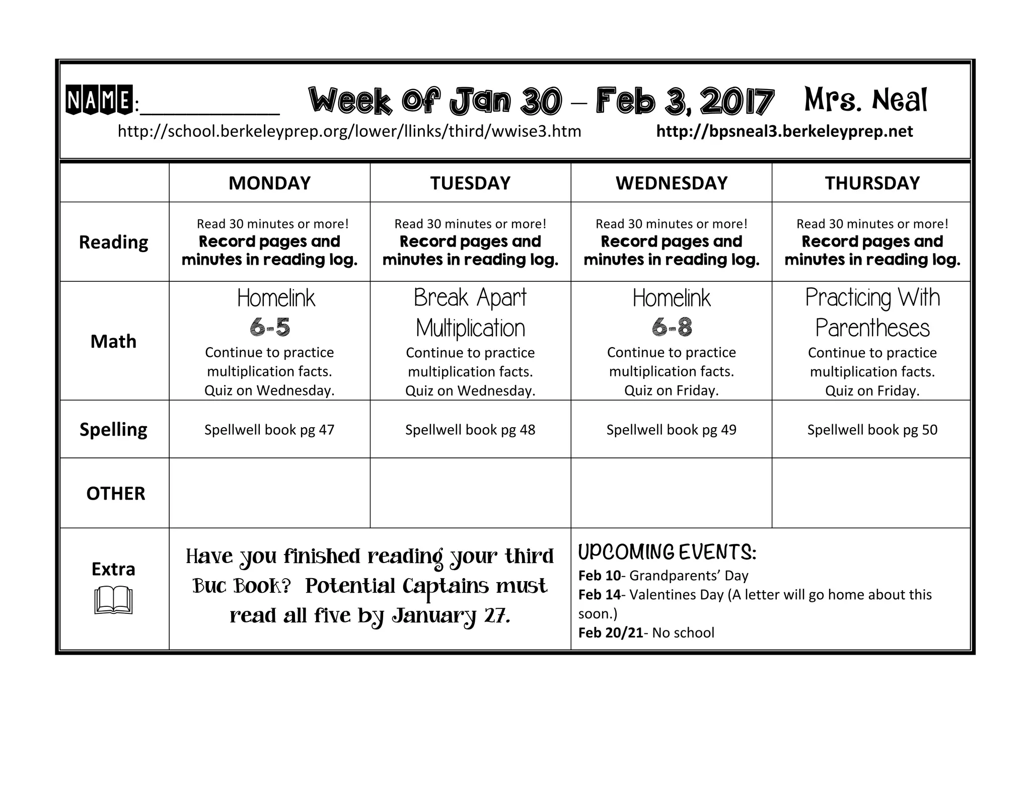 NAME:____________ Week of Jan 30 – Feb 3, 2017 Mrs. Neal
http://school.berkeleyprep.org/lower/llinks/third/wwise3.htm http://bpsneal3.berkeleyprep.net
MONDAY TUESDAY WEDNESDAY THURSDAY
Reading
Read 30 minutes or more!
Record pages and
minutes in reading log.
Read 30 minutes or more!
Record pages and
minutes in reading log.
Read 30 minutes or more!
Record pages and
minutes in reading log.
Read 30 minutes or more!
Record pages and
minutes in reading log.
Math
Homelink
6-5
Continue to practice
multiplication facts.
Quiz on Wednesday.
Break Apart
Multiplication
Continue to practice
multiplication facts.
Quiz on Wednesday.
Homelink
6-8
Continue to practice
multiplication facts.
Quiz on Friday.
Practicing With
Parentheses
Continue to practice
multiplication facts.
Quiz on Friday.
Spelling Spellwell book pg 47 Spellwell book pg 48 Spellwell book pg 49 Spellwell book pg 50
OTHER
Extra
&
Have you finished reading your third
Buc Book? Potential Captains must
read all five by January 27.
UPCOMING EVENTS:
Feb 10- Grandparents’ Day
Feb 14- Valentines Day (A letter will go home about this
soon.)
Feb 20/21- No school