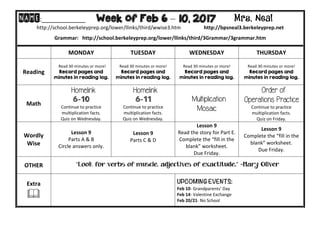 NAME:____________											Week of Feb 6 – 10, 2017 Mrs. Neal 	
http://school.berkeleyprep.org/lower/llinks/third/wwise3.htm																		http://bpsneal3.berkeleyprep.net											
Grammar:			http://school.berkeleyprep.org/lower/llinks/third/3Grammar/3grammar.htm		
	 MONDAY		 TUESDAY	 WEDNESDAY	 THURSDAY	
Reading	
		Read	30	minutes	or	more!	
Record pages and
minutes in reading log.
Read	30	minutes	or	more!	
Record pages and
minutes in reading log.			
Read	30	minutes	or	more!	
Record pages and
minutes in reading log.		
Read	30	minutes	or	more!	
Record pages and
minutes in reading log.	
Math	
Homelink
6-10
Continue	to	practice	
multiplication	facts.			
Quiz	on	Wednesday.	
Homelink
6-11
Continue	to	practice	
multiplication	facts.			
Quiz	on	Wednesday.
Multiplication
Mosaic
Order of
Operations Practice
Continue	to	practice	
multiplication	facts.			
Quiz	on	Friday.
Wordly	
Wise	
Lesson	9	
Parts	A	&	B	
Circle	answers	only.	
Lesson	9	
Parts	C	&	D	
	
Lesson	9	
Read	the	story	for	Part	E.	
Complete	the	“fill	in	the	
blank”	worksheet.			
Due	Friday.	
Lesson	9	
Complete	the	“fill	in	the	
blank”	worksheet.			
Due	Friday.
OTHER	 “Look for verbs of muscle, adjectives of exactitude.” –Mary Oliver
Extra	
&	
		
UPCOMING EVENTS:	
Feb	10-	Grandparents’	Day	
Feb	14-	Valentine	Exchange	
Feb	20/21-	No	School
 