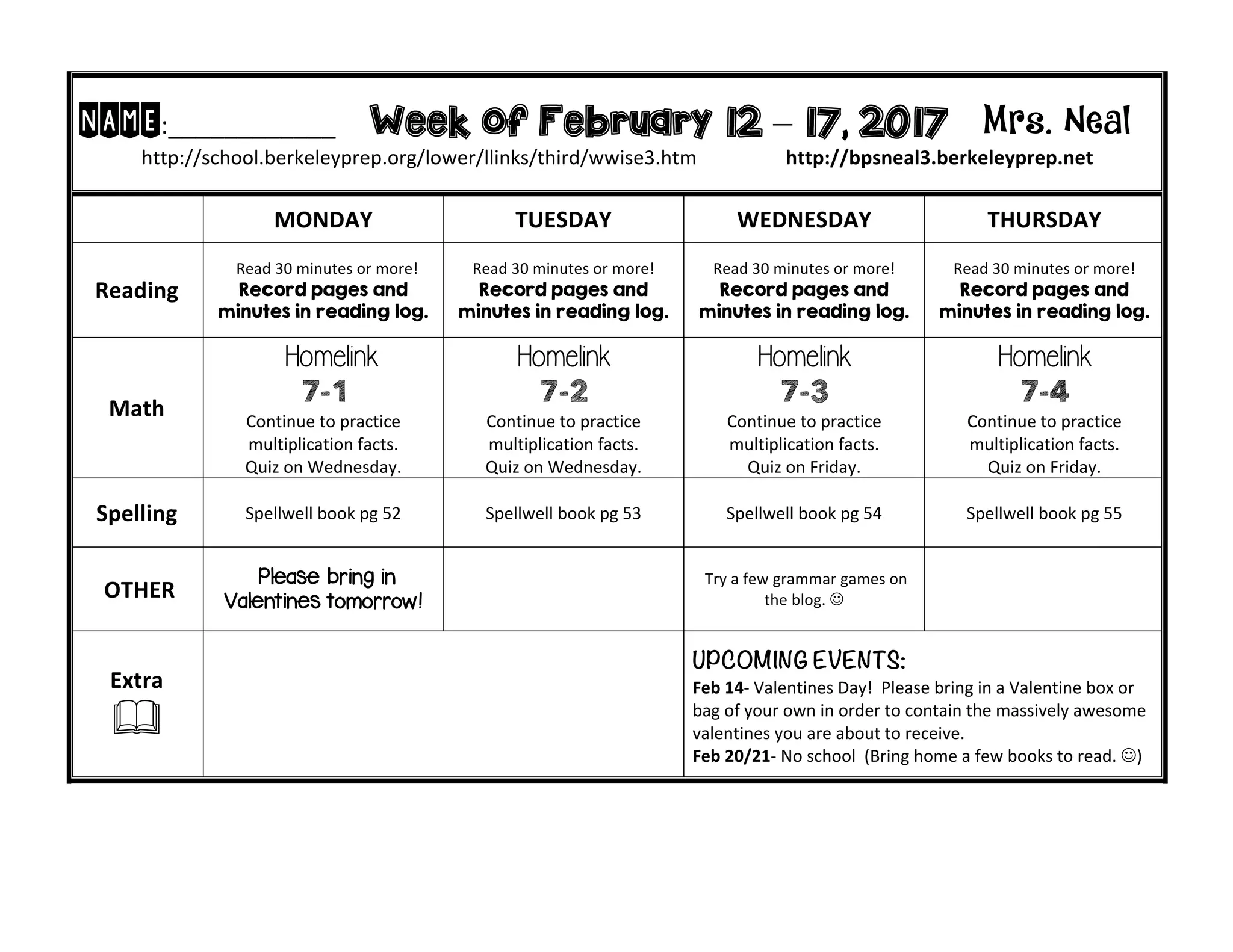 NAME:____________ Week of February 12 – 17, 2017 Mrs. Neal
http://school.berkeleyprep.org/lower/llinks/third/wwise3.htm http://bpsneal3.berkeleyprep.net
MONDAY TUESDAY WEDNESDAY THURSDAY
Reading
Read 30 minutes or more!
Record pages and
minutes in reading log.
Read 30 minutes or more!
Record pages and
minutes in reading log.
Read 30 minutes or more!
Record pages and
minutes in reading log.
Read 30 minutes or more!
Record pages and
minutes in reading log.
Math
Homelink
7-1
Continue to practice
multiplication facts.
Quiz on Wednesday.
Homelink
7-2
Continue to practice
multiplication facts.
Quiz on Wednesday.
Homelink
7-3
Continue to practice
multiplication facts.
Quiz on Friday.
Homelink
7-4
Continue to practice
multiplication facts.
Quiz on Friday.
Spelling Spellwell book pg 52 Spellwell book pg 53 Spellwell book pg 54 Spellwell book pg 55
OTHER
Please bring in
Valentines tomorrow!
Try a few grammar games on
the blog. J
Extra
&
UPCOMING EVENTS:
Feb 14- Valentines Day! Please bring in a Valentine box or
bag of your own in order to contain the massively awesome
valentines you are about to receive.
Feb 20/21- No school (Bring home a few books to read. J)
