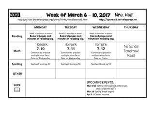 NAME:____________									Week of March 6 – 10, 2017 Mrs. Neal 	
http://school.berkeleyprep.org/lower/llinks/third/wwise3.htm																		http://bpsneal3.berkeleyprep.net											
	 MONDAY		 TUESDAY	 WEDNESDAY	 THURSDAY	
Reading	
		Read	30	minutes	or	more!	
Record pages and
minutes in reading log.
Read	30	minutes	or	more!	
Record pages and
minutes in reading log.		
Read	30	minutes	or	more!	
Record pages and
minutes in reading log.	
		
Math	
Homelink
7-10
Continue	to	practice	
multiplication	facts.			
Quiz	on	Wednesday.	
Homelink
7-11
Continue	to	practice	
multiplication	facts.			
Quiz	on	Wednesday.
Homelink
7-12
Continue	to	practice	
multiplication	facts.			
Quiz	on	Friday.
No School
Tomorrow!
Read!
Spelling	 Spellwell	book	pg	57	 Spellwell	book	pg	58	 Spellwell	book	pg	59 		
	OTHER	 		 		 	
Extra	
&	
UPCOMING EVENTS:	
Mar	9/10-	LD	Parent	Teacher	Conferences		
																		(No	School	the	10th
)	
Mar	18-	Spring	Break	begins	
Apr	3	–	Classes	resume	
 