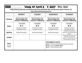NAME:____________									Week of April 3 – 7, 2017 Mrs. Neal 	
http://www.proprofs.com/flashcards/story.php?title=bps-wordly-wise-book-4-lesson-12	
http://bpsneal3.berkeleyprep.net											
	 MONDAY		 TUESDAY	 WEDNESDAY	 THURSDAY	
Reading	
		Read	30	minutes	or	more!	
Record pages and
minutes in reading log.
Read	30	minutes	or	more!	
Record pages and
minutes in reading log.		
Read	30	minutes	or	more!	
Record pages and
minutes in reading log.	
Read	30	minutes	or	more!	
Record pages and
minutes in reading log.	
Math	
Homelink
8-1
Continue	to	practice	
multiplication	facts.			
Homelink
8-2
Continue	to	practice	
multiplication	facts.			
Homelink
8-3
Continue	to	practice	
multiplication	facts.			
Homelink
8-4
Continue	to	practice	
multiplication	facts.		
Spelling	 Spellwell	book	pg	62	 Spellwell	book	pg	63	 Spellwell	book	pg	64
	Practice	the	words	you	
missed	on	the	pretest	with	a	
parent.	
	OTHER	 		 		
Wordly	Wise	words	for	next	
week	will	be	previewed	
tomorrow.		Check	them	out	at	
the	link	above	for	review.	
Extra	
&	
UPCOMING EVENTS:	
Apr	13	–	Field	Trip	to	MOTE	Marine	(letter	will	follow)	
Apr	14	–	No	school	(Good	Friday)	
Apr	21	–	Science	Discovery	Day	
	
 